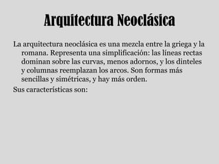 Arquitectura NeoclásicaLa arquitectura neoclásica es una mezcla entre la griega y la romana. Representa una simplificación: las líneas rectas dominan sobre las curvas, menos adornos, y los dinteles y columnas reemplazan los arcos. Son formas más sencillas y simétricas, y hay más orden.Sus características son: