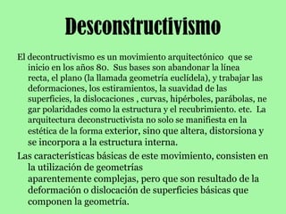 DesconstructivismoEl decontructivismo es un movimiento arquitectónico  que se inicio en los años 80.  Sus bases son abandonar la línea recta, el plano (la llamada geometría euclídela), y trabajar las deformaciones, los estiramientos, la suavidad de las superficies, la dislocaciones , curvas, hipérboles, parábolas, negar polaridades como la estructura y el recubrimiento. etc.  La arquitectura deconstructivista no solo se manifiesta en la estética de la forma exterior, sino que altera, distorsiona y se incorpora a la estructura interna.Las características básicas de este movimiento, consisten en la utilización de geometrías aparentemente complejas, pero que son resultado de la deformación o dislocación de superficies básicas que componen la geometría.