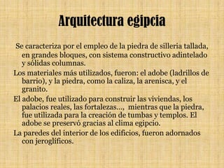 Arquitectura egipcia Se caracteriza por el empleo de la piedra de silleria tallada, en grandes bloques, con sistema constructivo adintelado y sólidas columnas. Los materiales más utilizados, fueron: el adobe (ladrillos de barrio), y la piedra, como la caliza, la arenisca, y el granito. El adobe, fue utilizado para construir las viviendas, los palacios reales, las fortalezas…,  mientras que la piedra, fue utilizada para la creación de tumbas y templos. El adobe se preservó gracias al clima egipcio.La paredes del interior de los edificios, fueron adornados con jeroglíficos.