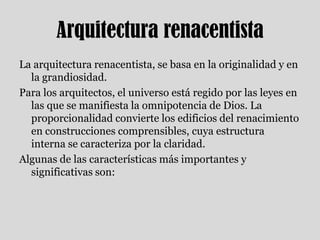 Arquitectura renacentistaLa arquitectura renacentista, se basa en la originalidad y en la grandiosidad.Para los arquitectos, el universo está regido por las leyes en las que se manifiesta la omnipotencia de Dios. La proporcionalidad convierte los edificios del renacimiento en construcciones comprensibles, cuya estructura interna se caracteriza por la claridad. Algunas de las características más importantes y significativas son: