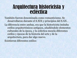 Arquitectura historicista y eclécticaTambién fueron denominada como romanticismo. Se desarrollaron durante el S.XIX y principios del S.XX .  La diferencia entre ambas, era que la historicista imitaba estilos arquitectónicos antiguos, añadiéndole elementos culturales de la época, y la ecléctica mezcla diferentes estilos y épocas de la historia del arte y de la arquitectura, para dar algo nuevo. Existieron diferentes estilos: