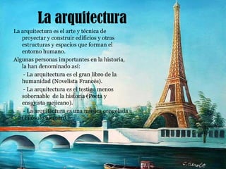 La arquitecturaLa arquitectura es el arte y técnica de proyectar y construir edificios y otras estructuras y espacios que forman el entorno humano.Algunas personas importantes en la historia, la han denominado así:       - La arquitectura es el gran libro de la humanidad (Novelista Francés).       - La arquitectura es el testigo menos sobornable  de la historia (Poeta y ensayista mejicano).       - La arquitectura es una música congelada (Filósofo alemán).      