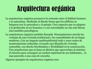 Arquitectura orgánicaLa arquitectura orgánica promueve la armonía entre el hábitat humano y la naturaleza. Mediante el diseño busca que los edificios se integren con la naturaleza y el paisaje. Crea espacios que se adaptan a la perfección al ser humano y a sus necesidades no tan solo físicas sino también psicológicas.La arquitectura orgánica también llamada  bioarquitectura mezcla las ventajas de una vivienda tradicional y las comodidades de un hogar moderno. Con un impacto medioambiental nulo y unos costes de mantenimiento reducidos. Creando una filosofía de vivienda sostenible, con diseño bioclimático y flexibilidad en la construcción. Una arquitectura que se basa en diseños que aprovechan al máximo el entorno para conseguir un confort espiritual de sus habitantes… lo mas parecido a una casa de ensueño.Algunos ejemplos de arquitectura orgánica son: