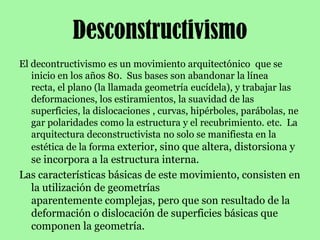 DesconstructivismoEl decontructivismo es un movimiento arquitectónico  que se inicio en los años 80.  Sus bases son abandonar la línea recta, el plano (la llamada geometría eucídela), y trabajar las deformaciones, los estiramientos, la suavidad de las superficies, la dislocaciones , curvas, hipérboles, parábolas, negar polaridades como la estructura y el recubrimiento. etc.  La arquitectura deconstructivista no solo se manifiesta en la estética de la forma exterior, sino que altera, distorsiona y se incorpora a la estructura interna.Las características básicas de este movimiento, consisten en la utilización de geometrías aparentemente complejas, pero que son resultado de la deformación o dislocación de superficies básicas que componen la geometría.