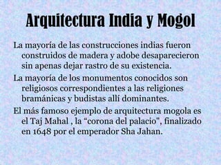 Arquitectura India y MogolLa mayoría de las construcciones indias fueron construidos de madera y adobe desaparecieron sin apenas dejar rastro de su existencia. La mayoría de los monumentos conocidos son religiosos correspondientes a las religiones bramánicas y budistas allí dominantes. El más famoso ejemplo de arquitectura mogola es el TajMahal , la “corona del palacio", finalizado en 1648 por el emperador ShaJahan. 