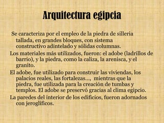 Arquitectura egipcia Se caracteriza por el empleo de la piedra de silleria tallada, en grandes bloques, con sistema constructivo adintelado y sólidas columnas. Los materiales más utilizados, fueron: el adobe (ladrillos de barrio), y la piedra, como la caliza, la arenisca, y el granito. El adobe, fue utilizado para construir las viviendas, los palacios reales, las fortalezas…,  mientras que la piedra, fue utilizada para la creación de tumbas y templos. El adobe se preservó gracias al clima egipcio.La paredes del interior de los edificios, fueron adornados con jeroglíficos.