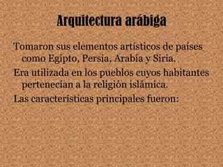 Arquitectura arábigaTomaron sus elementos artísticos de países como Egipto, Persia, Arabia y Siria.Era utilizada en los pueblos cuyos habitantes pertenecían a la religión islámica.Las características principales fueron: