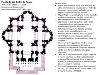 Características:
 Bajo el pontificado de Pablo III se reanudan las
obras en el ambicioso proyecto de San Pedro de
Roma, con nuevos planos realizados por un
Miguel Ángel Buonarroti ya anciano.
 Miguel Ángel recupera la planta central diseñada
por Bramante pero con cambios sustanciales:
- Reduce el perímetro exterior del edificio,
abaratando el coste de la obra y ,sobre todo,
realzando la cúpula que se convierte en el
elemento protagonista del diseño.
- Refuerza pilares y muros de carga para los
grandes pesos que debían soportar.
- Modificó uno de los brazos de la cruz griega
confiriéndole mayor énfasis como entrada
principal al edificio y rematándolo con una gran
columnata.
- Diseñó un orden gigante de pilastras sobre
pedestal y coronadas por un ático que le
confieren un carácter más compacto, trabado y
sólido, pero desconectado de los espacio
interiores.
 Otras obras arquitectónicas de Miguel Ángel son
la misma cúpula de San Pedro y la ordenación
urbana del Campidoglio en Roma la Sacristía
nueva y la escalera del vestíbulo de la biblioteca
de San Lorenzo de Florencia.
 Son contemporáneos de Miguel Ángel Leonardo
de Vinci, 1452-1519, Rafael Sancio , 1483-1520,
o Tiziano Vecellio, 1490-1576.
Planta de San Pedro de Roma.
Roma, Italia. Desde 1547-1564
Renacimiento. Cinquecento.
Miguel Ángel Bounarroti , 1475-1564.
 