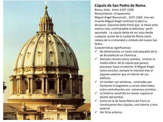 Cúpula de San Pedro de Roma.
Roma, Italia. Entre 1547-1590.
Renacimiento. Cinquecento.
Miguel Ángel Bounarroti , 1475-1564. Una vez
muerto Miguel Ángel continuó la obra su
discípulo Giacomo Della Porta que la elevó ocho
metros más, confiriéndole el definitivo perfil
apuntado. La cúpula debía de ser vista desde
cualquier punto de la ciudad de Roma como
cabeza de la cristiandad y símbolo del nuevo San
Pedro.
Características significativas:
 De dimensiones un tanto más pequeña de la
de Brunelleschi en Florencia .
 Dieciséis nervios como costillas, cinchan la
media esfera de la cúpula que parece
presionar hacia el exterior. A Miguel Ángel,
como escultor, siempre le interesó más el
aspecto exterior que el interior de sus
edificios.
 Un tambor con ventanas, coronadas por
frontones triangulares y curvos alternados,
entre contrafuertes con columnas corintias.
 La linterna constriñe en menor espacio el
diseño del tambor.
 Como en la de Santa María del Fiore se
construyeron dos cúpulas, una interior y otra
exterior.
 Ver ficha anterior.
 