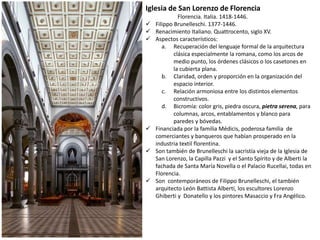 Iglesia de San Lorenzo de Florencia
Florencia. Italia. 1418-1446.
 Filippo Brunelleschi. 1377-1446.
 Renacimiento Italiano. Quattrocento, siglo XV.
 Aspectos característicos:
a. Recuperación del lenguaje formal de la arquitectura
clásica especialmente la romana, como los arcos de
medio punto, los órdenes clásicos o los casetones en
la cubierta plana.
b. Claridad, orden y proporción en la organización del
espacio interior.
c. Relación armoniosa entre los distintos elementos
constructivos.
d. Bicromía: color gris, piedra oscura, pietra serena, para
columnas, arcos, entablamentos y blanco para
paredes y bóvedas.
 Financiada por la familia Médicis, poderosa familia de
comerciantes y banqueros que habían prosperado en la
industria textil florentina.
 Son también de Brunelleschi la sacristía vieja de la Iglesia de
San Lorenzo, la Capilla Pazzi y el Santo Spírito y de Alberti la
fachada de Santa María Novella o el Palacio Rucellai, todas en
Florencia.
 Son contemporáneos de Filippo Brunelleschi, el también
arquitecto León Battista Alberti, los escultores Lorenzo
Ghiberti y Donatello y los pintores Masaccio y Fra Angélico.
 