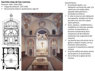 Sacristía vieja de San Lorenzo.
Florencia. Italia. 1418-1428..
 Filippo Brunelleschi. 1377-1446.
 Renacimiento Italiano. Quattrocento, siglo XV.
Características:
 Brunelleschi diseño una
habitación con forma de cubo y la
cubrió con una media esfera
apoyada sobre pechinas y
rematada con linterna.
 El altar lo situó en otra habitación
mas pequeña también con forma
de cubo y con una mini cúpula
sobre pechinas.
 Arcos. pilastras, entablamento y
medallones en color gris; paredes
y techos en yeso blanco; la
bicromía características de la
arquitectura de Brunelleschi,
resaltando más la geometría del
conjunto.
 Las puertas que comunican con la
iglesia y espacios anejos, con sus
frontones sobre pilastras,
recuperan la arquitectura imperial
romana.
 El primer edificio de planta central
construido en el renacimiento.
 Ver la ficha de la Iglesia de San
Lorenzo.
 