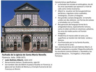 Fachada de la Iglesia de Santa María Novella.
Florencia. Italia. 1458-1471.
 León Battista Alberti, 1404-1472
 Renacimiento Italiano. Quattrocento, siglo XV.
 Son también obra de Alberti el palacio Rucellai en Florencia, la
Iglesia de San Andrés de Mantua y el templo funerario de San
Francisco en Rimimi
Características significativas:
 La fachada fue iniciada en estilo gótico, de ahí
los arcos apuntados que aparecen a nivel de
calle como nichos funerarios.
 Alberti la resuelve con formas geométricas
perfectas y regulares como cuadrados,
rectángulos, círculos y triángulos.
 Dos grandes cuerpos desiguales en tamaño
unidos con dos aletones con formas de volutas
y rematados con un frontón.
 Recuperación del lenguaje formal de la
antigüedad clásica, especialmente romana,
como el orden corintio en columnas y pilastras,
los arcos de medio punto o el frontón
triangular.
 Predomina el macizo sobre el vano y las
superficies se revisten de mármoles verdes y
blancos.
 Fue financiada por la rica familia Rucellai,
mecenas de las artes.
Son contemporáneos de León Battista Alberti, el
también arquitecto y escultor Filippo Brunelleschi,
los escultores Lorenzo Ghiberti y Donatello y los
pintores Masaccio , Fra Angélico o Piero della
francesca.
 