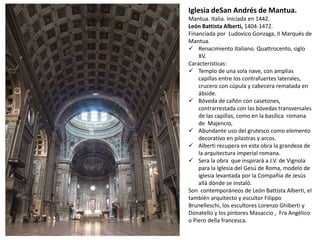 Iglesia deSan Andrés de Mantua.
Mantua. Italia. Iniciada en 1442.
León Battista Alberti, 1404-1472.
Financiada por Ludovico Gonzaga, II Marqués de
Mantua.
 Renacimiento Italiano. Quattrocento, siglo
XV.
Características:
 Templo de una sola nave, con amplias
capillas entre los contrafuertes laterales,
crucero con cúpula y cabecera rematada en
ábside.
 Bóveda de cañón con casetones,
contrarrestada con las bóvedas transversales
de las capillas, como en la basílica romana
de Majencio,
 Abundante uso del grutesco como elemento
decorativo en pilastras y arcos.
 Alberti recupera en esta obra la grandeza de
la arquitectura imperial romana.
 Sera la obra que inspirará a J.V. de Vignola
para la Iglesia del Gesú de Roma, modelo de
iglesia levantada por la Compañía de Jesús
allá dónde se instaló.
Son contemporáneos de León Battista Alberti, el
también arquitecto y escultor Filippo
Brunelleschi, los escultores Lorenzo Ghiberti y
Donatello y los pintores Masaccio , Fra Angélico
o Piero della francesca.
 