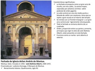 Fachada de Iglesia deSan Andrés de Mantua.
Mantua. Italia. Iniciada en 1442. León Battista Alberti, 1404-1472.
Financiada por Ludovico Gonzaga, II Marqués de Mantua.
 Renacimiento Italiano. Quattrocento, siglo XV.
Características significativas:
 La fachada se proyecta como un gran arco de
triunfo, con tres calles , la central mayor,
separadas por pilastras corintias sobre
pedestal de orden gigante.
 La calle central con arco de medio punto y
bóveda de cañón con casetones, tema que se
repite a gran escala en el interior del templo.
 Se remata con un frontón triangular y un gran
arco semicircular ligeramente retranqueado.
 Toda la fachada se enmarca dentro de un
cuadrado.
 Orden, proporción entre sus partes y armonía,
principios que rigen la obra de León Battista
Alberti, están presentes en esta fachada.
 Funciona como un nartex semi abierto al
exterior.
 