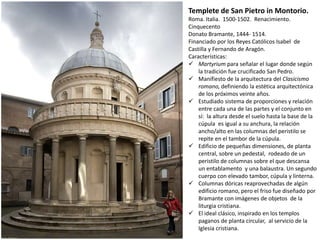 Templete de San Pietro in Montorio.
Roma. Italia. 1500-1502. Renacimiento.
Cinquecento
Donato Bramante, 1444- 1514.
Financiado por los Reyes Católicos Isabel de
Castilla y Fernando de Aragón.
Características:
 Martyrium para señalar el lugar donde según
la tradición fue crucificado San Pedro.
 Manifiesto de la arquitectura del Clasicismo
romano, definiendo la estética arquitectónica
de los próximos veinte años.
 Estudiado sistema de proporciones y relación
entre cada una de las partes y el conjunto en
sí: la altura desde el suelo hasta la base de la
cúpula es igual a su anchura, la relación
ancho/alto en las columnas del peristilo se
repite en el tambor de la cúpula.
 Edificio de pequeñas dimensiones, de planta
central, sobre un pedestal, rodeado de un
peristilo de columnas sobre el que descansa
un entablamento y una balaustra. Un segundo
cuerpo con elevado tambor, cúpula y linterna.
 Columnas dóricas reaprovechadas de algún
edificio romano, pero el friso fue diseñado por
Bramante con imágenes de objetos de la
liturgia cristiana.
 El ideal clásico, inspirado en los templos
paganos de planta circular, al servicio de la
Iglesia cristiana.
 