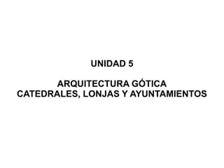 UNIDAD 5

       ARQUITECTURA GÓTICA
CATEDRALES, LONJAS Y AYUNTAMIENTOS
 