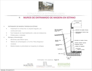 MUROS DE ENTRAMADO DE MADERA EN SÓTANO
© infomadera + G.E. arquitectura
ESTRUCTURAS DE ENTRAMADO LIGERO
ENTRAMADO DE MADERA TRATADA EN SÓTANO
Implantación en climas frios: no requiere fraguado y es
construcción seca
Facil instalación de impermeabilización y resto de instalaciones
Prefabricable y modulable
Montaje y dimensionado
Montantes cada 300mm aprox.
Tableros de contrachapado: e>12,7mm. Fibra ortogonal al
montante
Madera tratada en profundidad con fungicida y/o xilofagos.
miércoles, 24 de abril de 13
 