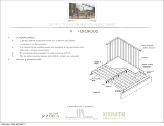 FORJADOS
© infomadera + G.E. arquitectura
ESTRUCTURAS DE ENTRAMADO LIGERO
GENERALIDADES
Las escuadrías y separaciones son cuestión de diseño,
preferencia de fabricantes
La calidad de la madera suele ser ajustada al requerimiento del
elemento: ahorro económico
El contenido de humedad no debe superar el 15%
No se debe mezclar piezas con distinto grado de humedad
Montaje y dimensionado
miércoles, 24 de abril de 13
 