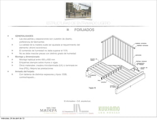 FORJADOS
© infomadera + G.E. arquitectura
ESTRUCTURAS DE ENTRAMADO LIGERO
GENERALIDADES
Las escuadrías y separaciones son cuestión de diseño,
preferencia de fabricantes
La calidad de la madera suele ser ajustada al requerimiento del
elemento: ahorro económico
El contenido de humedad no debe superar el 15%
No se debe mezclar piezas con distinto grado de humedad
Montaje y dimensionado
Montaje habitual entre 400 y 600 mm
Empalmes siempre sobre muros o vigas
Otros materiales: madera microlaminada (LVL) o laminada en
tiras (PSL). Mejora las prestaciones
Armado del forjado
Con tableros de distintos espesores y tipos: OSB,
contrachapado...
miércoles, 24 de abril de 13
 