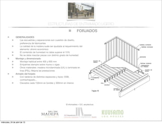 FORJADOS
© infomadera + G.E. arquitectura
ESTRUCTURAS DE ENTRAMADO LIGERO
GENERALIDADES
Las escuadrías y separaciones son cuestión de diseño,
preferencia de fabricantes
La calidad de la madera suele ser ajustada al requerimiento del
elemento: ahorro económico
El contenido de humedad no debe superar el 15%
No se debe mezclar piezas con distinto grado de humedad
Montaje y dimensionado
Montaje habitual entre 400 y 600 mm
Empalmes siempre sobre muros o vigas
Otros materiales: madera microlaminada (LVL) o laminada en
tiras (PSL). Mejora las prestaciones
Armado del forjado
Con tableros de distintos espesores y tipos: OSB,
contrachapado...
Clavados cada 150mm en bordes y 300mm en interior.
miércoles, 24 de abril de 13
 