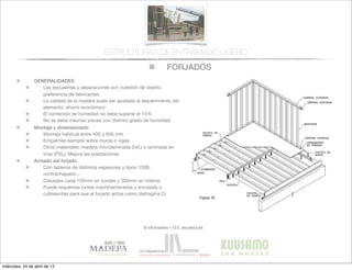 FORJADOS
© infomadera + G.E. arquitectura
ESTRUCTURAS DE ENTRAMADO LIGERO
GENERALIDADES
Las escuadrías y separaciones son cuestión de diseño,
preferencia de fabricantes
La calidad de la madera suele ser ajustada al requerimiento del
elemento: ahorro económico
El contenido de humedad no debe superar el 15%
No se debe mezclar piezas con distinto grado de humedad
Montaje y dimensionado
Montaje habitual entre 400 y 600 mm
Empalmes siempre sobre muros o vigas
Otros materiales: madera microlaminada (LVL) o laminada en
tiras (PSL). Mejora las prestaciones
Armado del forjado
Con tableros de distintos espesores y tipos: OSB,
contrachapado...
Clavados cada 150mm en bordes y 300mm en interior.
Puede requerirse juntas machihembradas y encolada o
cubrejuntas para que el forjado actúe como diafragma O:
miércoles, 24 de abril de 13
 