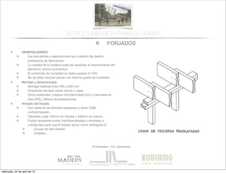 FORJADOS
© infomadera + G.E. arquitectura
ESTRUCTURAS DE ENTRAMADO LIGERO
GENERALIDADES
Las escuadrías y separaciones son cuestión de diseño,
preferencia de fabricantes
La calidad de la madera suele ser ajustada al requerimiento del
elemento: ahorro económico
El contenido de humedad no debe superar el 15%
No se debe mezclar piezas con distinto grado de humedad
Montaje y dimensionado
Montaje habitual entre 400 y 600 mm
Empalmes siempre sobre muros o vigas
Otros materiales: madera microlaminada (LVL) o laminada en
tiras (PSL). Mejora las prestaciones
Armado del forjado
Con tableros de distintos espesores y tipos: OSB,
contrachapado...
Clavados cada 150mm en bordes y 300mm en interior.
Puede requerirse juntas machihembradas y encolada o
cubrejuntas para que el forjado actúe como diafragma O:
Cruces de San Andrés
Codales...
miércoles, 24 de abril de 13
 