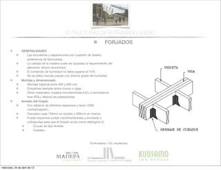 FORJADOS
© infomadera + G.E. arquitectura
ESTRUCTURAS DE ENTRAMADO LIGERO
GENERALIDADES
Las escuadrías y separaciones son cuestión de diseño,
preferencia de fabricantes
La calidad de la madera suele ser ajustada al requerimiento del
elemento: ahorro económico
El contenido de humedad no debe superar el 15%
No se debe mezclar piezas con distinto grado de humedad
Montaje y dimensionado
Montaje habitual entre 400 y 600 mm
Empalmes siempre sobre muros o vigas
Otros materiales: madera microlaminada (LVL) o laminada en
tiras (PSL). Mejora las prestaciones
Armado del forjado
Con tableros de distintos espesores y tipos: OSB,
contrachapado...
Clavados cada 150mm en bordes y 300mm en interior.
Puede requerirse juntas machihembradas y encolada o
cubrejuntas para que el forjado actúe como diafragma O:
Cruces de San Andrés
Codales...
miércoles, 24 de abril de 13
 