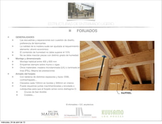 FORJADOS
© infomadera + G.E. arquitectura
ESTRUCTURAS DE ENTRAMADO LIGERO
GENERALIDADES
Las escuadrías y separaciones son cuestión de diseño,
preferencia de fabricantes
La calidad de la madera suele ser ajustada al requerimiento del
elemento: ahorro económico
El contenido de humedad no debe superar el 15%
No se debe mezclar piezas con distinto grado de humedad
Montaje y dimensionado
Montaje habitual entre 400 y 600 mm
Empalmes siempre sobre muros o vigas
Otros materiales: madera microlaminada (LVL) o laminada en
tiras (PSL). Mejora las prestaciones
Armado del forjado
Con tableros de distintos espesores y tipos: OSB,
contrachapado...
Clavados cada 150mm en bordes y 300mm en interior.
Puede requerirse juntas machihembradas y encolada o
cubrejuntas para que el forjado actúe como diafragma O:
Cruces de San Andrés
Codales...
miércoles, 24 de abril de 13
 