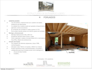 FORJADOS
© infomadera + G.E. arquitectura
ESTRUCTURAS DE ENTRAMADO LIGERO
GENERALIDADES
Las escuadrías y separaciones son cuestión de diseño,
preferencia de fabricantes
La calidad de la madera suele ser ajustada al requerimiento del
elemento: ahorro económico
El contenido de humedad no debe superar el 15%
No se debe mezclar piezas con distinto grado de humedad
Montaje y dimensionado
Montaje habitual entre 400 y 600 mm
Empalmes siempre sobre muros o vigas
Otros materiales: madera microlaminada (LVL) o laminada en
tiras (PSL). Mejora las prestaciones
Armado del forjado
Con tableros de distintos espesores y tipos: OSB,
contrachapado...
Clavados cada 150mm en bordes y 300mm en interior.
Puede requerirse juntas machihembradas y encolada o
cubrejuntas para que el forjado actúe como diafragma O:
Cruces de San Andrés
Codales...
miércoles, 24 de abril de 13
 