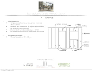 MUROS
© infomadera + G.E. arquitectura
ESTRUCTURAS DE ENTRAMADO LIGERO
GENERALIDADES
Compuestos por testeros, puntales, jambas, montantes,
alfeizar y dinteles
La calidad de la madera suele ser ajustada al requerimiento
del elemento: ahorro económico
El contenido de humedad no debe superar el 15%
No se debe mezclar piezas con distinto grado de humedad
Montaje y dimensionado
Montaje habitual entre 400 y 600 mm
miércoles, 24 de abril de 13
 
