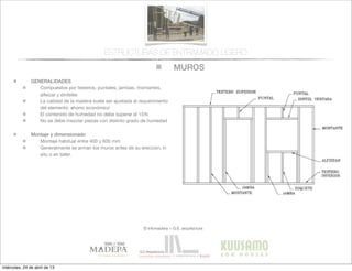 MUROS
© infomadera + G.E. arquitectura
ESTRUCTURAS DE ENTRAMADO LIGERO
GENERALIDADES
Compuestos por testeros, puntales, jambas, montantes,
alfeizar y dinteles
La calidad de la madera suele ser ajustada al requerimiento
del elemento: ahorro económico
El contenido de humedad no debe superar el 15%
No se debe mezclar piezas con distinto grado de humedad
Montaje y dimensionado
Montaje habitual entre 400 y 600 mm
Generalmente se arman los muros antes de su erección, in
situ o en taller.
miércoles, 24 de abril de 13
 