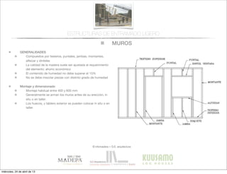 MUROS
© infomadera + G.E. arquitectura
ESTRUCTURAS DE ENTRAMADO LIGERO
GENERALIDADES
Compuestos por testeros, puntales, jambas, montantes,
alfeizar y dinteles
La calidad de la madera suele ser ajustada al requerimiento
del elemento: ahorro económico
El contenido de humedad no debe superar el 15%
No se debe mezclar piezas con distinto grado de humedad
Montaje y dimensionado
Montaje habitual entre 400 y 600 mm
Generalmente se arman los muros antes de su erección, in
situ o en taller.
Los huecos, y tablero exterior se pueden colocar in situ o en
taller.
miércoles, 24 de abril de 13
 