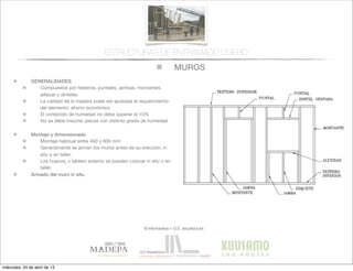 MUROS
© infomadera + G.E. arquitectura
ESTRUCTURAS DE ENTRAMADO LIGERO
GENERALIDADES
Compuestos por testeros, puntales, jambas, montantes,
alfeizar y dinteles
La calidad de la madera suele ser ajustada al requerimiento
del elemento: ahorro económico
El contenido de humedad no debe superar el 15%
No se debe mezclar piezas con distinto grado de humedad
Montaje y dimensionado
Montaje habitual entre 400 y 600 mm
Generalmente se arman los muros antes de su erección, in
situ o en taller.
Los huecos, y tablero exterior se pueden colocar in situ o en
taller.
Armado del muro in situ
miércoles, 24 de abril de 13
 