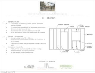 MUROS
© infomadera + G.E. arquitectura
ESTRUCTURAS DE ENTRAMADO LIGERO
GENERALIDADES
Compuestos por testeros, puntales, jambas, montantes,
alfeizar y dinteles
La calidad de la madera suele ser ajustada al requerimiento
del elemento: ahorro económico
El contenido de humedad no debe superar el 15%
No se debe mezclar piezas con distinto grado de humedad
Montaje y dimensionado
Montaje habitual entre 400 y 600 mm
Generalmente se arman los muros antes de su erección, in
situ o en taller.
Los huecos, y tablero exterior se pueden colocar in situ o en
taller.
Armado del muro in situ
Habitualmente se arriostran a 45º durante el montaje
Posteriormente se escuadran y aploman
Se unen entre si trabando las esquinas
miércoles, 24 de abril de 13
 