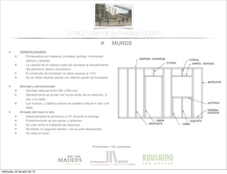 MUROS
© infomadera + G.E. arquitectura
ESTRUCTURAS DE ENTRAMADO LIGERO
GENERALIDADES
Compuestos por testeros, puntales, jambas, montantes,
alfeizar y dinteles
La calidad de la madera suele ser ajustada al requerimiento
del elemento: ahorro económico
El contenido de humedad no debe superar el 15%
No se debe mezclar piezas con distinto grado de humedad
Montaje y dimensionado
Montaje habitual entre 400 y 600 mm
Generalmente se arman los muros antes de su erección, in
situ o en taller.
Los huecos, y tablero exterior se pueden colocar in situ o en
taller.
Armado del muro in situ
Habitualmente se arriostran a 45º durante el montaje
Posteriormente se escuadran y aploman
Se unen entre si trabando las esquinas
Se añade un segundo testero, con la junta desplazada.
Se clava el muro
miércoles, 24 de abril de 13
 