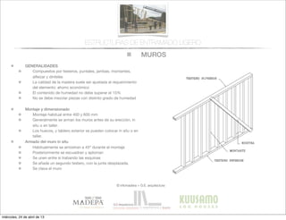 MUROS
© infomadera + G.E. arquitectura
ESTRUCTURAS DE ENTRAMADO LIGERO
GENERALIDADES
Compuestos por testeros, puntales, jambas, montantes,
alfeizar y dinteles
La calidad de la madera suele ser ajustada al requerimiento
del elemento: ahorro económico
El contenido de humedad no debe superar el 15%
No se debe mezclar piezas con distinto grado de humedad
Montaje y dimensionado
Montaje habitual entre 400 y 600 mm
Generalmente se arman los muros antes de su erección, in
situ o en taller.
Los huecos, y tablero exterior se pueden colocar in situ o en
taller.
Armado del muro in situ
Habitualmente se arriostran a 45º durante el montaje
Posteriormente se escuadran y aploman
Se unen entre si trabando las esquinas
Se añade un segundo testero, con la junta desplazada.
Se clava el muro
miércoles, 24 de abril de 13
 