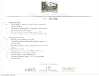 MUROS
© infomadera + G.E. arquitectura
ESTRUCTURAS DE ENTRAMADO LIGERO
GENERALIDADES
Compuestos por testeros, puntales, jambas, montantes,
alfeizar y dinteles
La calidad de la madera suele ser ajustada al requerimiento
del elemento: ahorro económico
El contenido de humedad no debe superar el 15%
No se debe mezclar piezas con distinto grado de humedad
Montaje y dimensionado
Montaje habitual entre 400 y 600 mm
Generalmente se arman los muros antes de su erección, in
situ o en taller.
Los huecos, y tablero exterior se pueden colocar in situ o en
taller.
Armado del muro in situ
Habitualmente se arriostran a 45º durante el montaje
Posteriormente se escuadran y aploman
Se unen entre si trabando las esquinas
Se añade un segundo testero, con la junta desplazada.
Se clava el muro
miércoles, 24 de abril de 13
 
