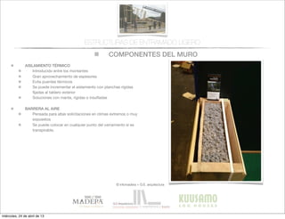 COMPONENTES DEL MURO
© infomadera + G.E. arquitectura
ESTRUCTURAS DE ENTRAMADO LIGERO
AISLAMIENTO TÉRMICO
Introducido entre los montantes
Gran aprovechamiento de espesores
Evita puentes tèrmicos
Se puede incrementar el aislamiento con planchas rígidas
ﬁjadas al tablero exterior
Soluciones con manta, rígidas o insuﬂadas
BARRERA AL AIRE
Pensada para altas solicitaciones en climas extremos o muy
expuestos
Se puede colocar en cualquier punto del cerramiento si es
transpirable.
miércoles, 24 de abril de 13
 
