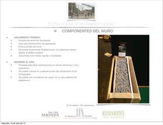 COMPONENTES DEL MURO
© infomadera + G.E. arquitectura
ESTRUCTURAS DE ENTRAMADO LIGERO
AISLAMIENTO TÉRMICO
Introducido entre los montantes
Gran aprovechamiento de espesores
Evita puentes tèrmicos
Se puede incrementar el aislamiento con planchas rígidas
ﬁjadas al tablero exterior
Soluciones con manta, rígidas o insuﬂadas
BARRERA AL AIRE
Pensada para altas solicitaciones en climas extremos o muy
expuestos
Se puede colocar en cualquier punto del cerramiento si es
transpirable.
Se puede unir a la barrera de vapor: en la cara caliente del
aislamiento
miércoles, 24 de abril de 13
 
