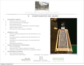 COMPONENTES DEL MURO
© infomadera + G.E. arquitectura
ESTRUCTURAS DE ENTRAMADO LIGERO
AISLAMIENTO TÉRMICO
Introducido entre los montantes
Gran aprovechamiento de espesores
Evita puentes tèrmicos
Se puede incrementar el aislamiento con planchas rígidas
ﬁjadas al tablero exterior
Soluciones con manta, rígidas o insuﬂadas
BARRERA AL AIRE
Pensada para altas solicitaciones en climas extremos o muy
expuestos
Se puede colocar en cualquier punto del cerramiento si es
transpirable.
Se puede unir a la barrera de vapor: en la cara caliente del
aislamiento
Habitualmente polietileno
LÁMINA IMPERMEABLE TRANSPIRABLE
Tras el revestimiento
Papel tipo KRAFT. Algunos paneles la incorporan
Colocación habitualmente horizontal con solapes de 100mm
REVESTIMIENTO EXTERIOR
Gran variedad de opciones.
Importancia del mantenimiento
miércoles, 24 de abril de 13
 