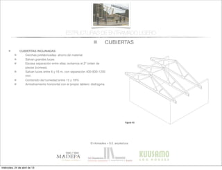 CUBIERTAS
© infomadera + G.E. arquitectura
ESTRUCTURAS DE ENTRAMADO LIGERO
CUBIERTAS INCLINADAS
Cerchas prefabricadas: ahorro de material
Salvan grandes luces
Escasa separación entre ellas: evitamos el 2º orden de
piezas (correas).
Salvan luces entre 6 y 16 m, con separación 400-600-1200
mm
Contenido de humedad entre 15 y 19%
Arriostramiento horizontal con el propio tablero: diafragma
Entramadoligero
Cubiertas y
tejados
Existen dos tipos básicos de cubiertas:
las planas y las inclinadas siendo las
primeras las que tienen una inclinación
menor de 1:6.
Cubiertas inclinadas
Se solucionan normalmente con cerchas
prefabricadas.
Cerchas prefabricadas___
Ofrecen muchas ventajas, tales como
la  ﬁabilidad,  la  rapidez  de  ejecución  y  la  
economía de material.
Proporcionan un entramado para el
cerramiento y una cavidad para el
aislamiento. Su ventilación es sencilla a
través  de  los  soﬁtos  de  los  aleros  y  de  
las aberturas en los muros piñones.
Generalmente salvan la luz total sin
apoyos intermedios, con la consiguiente
ﬂexibilidad  del  diseño  interior  (Figura  
30).
Cubiertas
Figura 30
miércoles, 24 de abril de 13
 