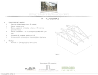CUBIERTAS
© infomadera + G.E. arquitectura
ESTRUCTURAS DE ENTRAMADO LIGERO
CUBIERTAS INCLINADAS
Cerchas prefabricadas: ahorro de material
Salvan grandes luces
Escasa separación entre ellas: evitamos el 2º orden de
piezas (correas).
Salvan luces entre 6 y 16 m, con separación 400-600-1200
mm
Contenido de humedad entre 15 y 19%
Arriostramiento horizontal con el propio tablero: diafragma
Montaje
Traslado en vertical para evitar descuadres
Entramadoligero
Cubiertas y
tejados
Existen dos tipos básicos de cubiertas:
las planas y las inclinadas siendo las
primeras las que tienen una inclinación
menor de 1:6.
Cubiertas inclinadas
Se solucionan normalmente con cerchas
prefabricadas.
Cerchas prefabricadas___
Ofrecen muchas ventajas, tales como
la  ﬁabilidad,  la  rapidez  de  ejecución  y  la  
economía de material.
Proporcionan un entramado para el
cerramiento y una cavidad para el
aislamiento. Su ventilación es sencilla a
través  de  los  soﬁtos  de  los  aleros  y  de  
las aberturas en los muros piñones.
Generalmente salvan la luz total sin
apoyos intermedios, con la consiguiente
ﬂexibilidad  del  diseño  interior  (Figura  
30).
Cubiertas
Figura 30
miércoles, 24 de abril de 13
 