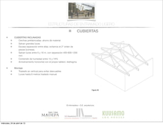 CUBIERTAS
© infomadera + G.E. arquitectura
ESTRUCTURAS DE ENTRAMADO LIGERO
CUBIERTAS INCLINADAS
Cerchas prefabricadas: ahorro de material
Salvan grandes luces
Escasa separación entre ellas: evitamos el 2º orden de
piezas (correas).
Salvan luces entre 6 y 16 m, con separación 400-600-1200
mm
Contenido de humedad entre 15 y 19%
Arriostramiento horizontal con el propio tablero: diafragma
Montaje
Traslado en vertical para evitar descuadres
Luces hasta 6 metros traslado manual.
Entramadoligero
Cubiertas y
tejados
Existen dos tipos básicos de cubiertas:
las planas y las inclinadas siendo las
primeras las que tienen una inclinación
menor de 1:6.
Cubiertas inclinadas
Se solucionan normalmente con cerchas
prefabricadas.
Cerchas prefabricadas___
Ofrecen muchas ventajas, tales como
la  ﬁabilidad,  la  rapidez  de  ejecución  y  la  
economía de material.
Proporcionan un entramado para el
cerramiento y una cavidad para el
aislamiento. Su ventilación es sencilla a
través  de  los  soﬁtos  de  los  aleros  y  de  
las aberturas en los muros piñones.
Generalmente salvan la luz total sin
apoyos intermedios, con la consiguiente
ﬂexibilidad  del  diseño  interior  (Figura  
30).
Cubiertas
Figura 30
miércoles, 24 de abril de 13
 