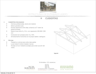 CUBIERTAS
© infomadera + G.E. arquitectura
ESTRUCTURAS DE ENTRAMADO LIGERO
CUBIERTAS INCLINADAS
Cerchas prefabricadas: ahorro de material
Salvan grandes luces
Escasa separación entre ellas: evitamos el 2º orden de
piezas (correas).
Salvan luces entre 6 y 16 m, con separación 400-600-1200
mm
Contenido de humedad entre 15 y 19%
Arriostramiento horizontal con el propio tablero: diafragma
Montaje
Traslado en vertical para evitar descuadres
Luces hasta 6 metros traslado manual.
Anclaje al muro mediante anclajes para evitar succión del
viento
Entramadoligero
Cubiertas y
tejados
Existen dos tipos básicos de cubiertas:
las planas y las inclinadas siendo las
primeras las que tienen una inclinación
menor de 1:6.
Cubiertas inclinadas
Se solucionan normalmente con cerchas
prefabricadas.
Cerchas prefabricadas___
Ofrecen muchas ventajas, tales como
la  ﬁabilidad,  la  rapidez  de  ejecución  y  la  
economía de material.
Proporcionan un entramado para el
cerramiento y una cavidad para el
aislamiento. Su ventilación es sencilla a
través  de  los  soﬁtos  de  los  aleros  y  de  
las aberturas en los muros piñones.
Generalmente salvan la luz total sin
apoyos intermedios, con la consiguiente
ﬂexibilidad  del  diseño  interior  (Figura  
30).
Cubiertas
Figura 30
miércoles, 24 de abril de 13
 
