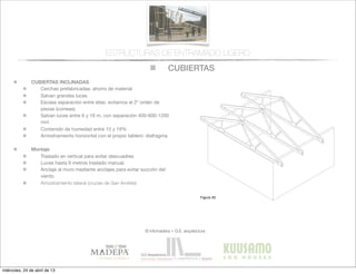 CUBIERTAS
© infomadera + G.E. arquitectura
ESTRUCTURAS DE ENTRAMADO LIGERO
CUBIERTAS INCLINADAS
Cerchas prefabricadas: ahorro de material
Salvan grandes luces
Escasa separación entre ellas: evitamos el 2º orden de
piezas (correas).
Salvan luces entre 6 y 16 m, con separación 400-600-1200
mm
Contenido de humedad entre 15 y 19%
Arriostramiento horizontal con el propio tablero: diafragma
Montaje
Traslado en vertical para evitar descuadres
Luces hasta 6 metros traslado manual.
Anclaje al muro mediante anclajes para evitar succión del
viento
Arriostramiento lateral (cruces de San Andrés) Entramadoligero
Cubiertas y
tejados
Existen dos tipos básicos de cubiertas:
las planas y las inclinadas siendo las
primeras las que tienen una inclinación
menor de 1:6.
Cubiertas inclinadas
Se solucionan normalmente con cerchas
prefabricadas.
Cerchas prefabricadas___
Ofrecen muchas ventajas, tales como
la  ﬁabilidad,  la  rapidez  de  ejecución  y  la  
economía de material.
Proporcionan un entramado para el
cerramiento y una cavidad para el
aislamiento. Su ventilación es sencilla a
través  de  los  soﬁtos  de  los  aleros  y  de  
las aberturas en los muros piñones.
Generalmente salvan la luz total sin
apoyos intermedios, con la consiguiente
ﬂexibilidad  del  diseño  interior  (Figura  
30).
Cubiertas
Figura 30
miércoles, 24 de abril de 13
 