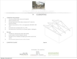 CUBIERTAS
© infomadera + G.E. arquitectura
ESTRUCTURAS DE ENTRAMADO LIGERO
CUBIERTAS INCLINADAS
Cerchas prefabricadas: ahorro de material
Salvan grandes luces
Escasa separación entre ellas: evitamos el 2º orden de
piezas (correas).
Salvan luces entre 6 y 16 m, con separación 400-600-1200
mm
Contenido de humedad entre 15 y 19%
Arriostramiento horizontal con el propio tablero: diafragma
Montaje
Traslado en vertical para evitar descuadres
Luces hasta 6 metros traslado manual.
Anclaje al muro mediante anclajes para evitar succión del
viento
Arriostramiento lateral (cruces de San Andrés)
CUBIERTAS PLANAS
Entramadoligero
Cubiertas y
tejados
Existen dos tipos básicos de cubiertas:
las planas y las inclinadas siendo las
primeras las que tienen una inclinación
menor de 1:6.
Cubiertas inclinadas
Se solucionan normalmente con cerchas
prefabricadas.
Cerchas prefabricadas___
Ofrecen muchas ventajas, tales como
la  ﬁabilidad,  la  rapidez  de  ejecución  y  la  
economía de material.
Proporcionan un entramado para el
cerramiento y una cavidad para el
aislamiento. Su ventilación es sencilla a
través  de  los  soﬁtos  de  los  aleros  y  de  
las aberturas en los muros piñones.
Generalmente salvan la luz total sin
apoyos intermedios, con la consiguiente
ﬂexibilidad  del  diseño  interior  (Figura  
30).
Cubiertas
Figura 30
miércoles, 24 de abril de 13
 