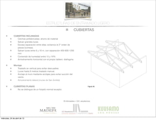CUBIERTAS
© infomadera + G.E. arquitectura
ESTRUCTURAS DE ENTRAMADO LIGERO
CUBIERTAS INCLINADAS
Cerchas prefabricadas: ahorro de material
Salvan grandes luces
Escasa separación entre ellas: evitamos el 2º orden de
piezas (correas).
Salvan luces entre 6 y 16 m, con separación 400-600-1200
mm
Contenido de humedad entre 15 y 19%
Arriostramiento horizontal con el propio tablero: diafragma
Montaje
Traslado en vertical para evitar descuadres
Luces hasta 6 metros traslado manual.
Anclaje al muro mediante anclajes para evitar succión del
viento
Arriostramiento lateral (cruces de San Andrés)
CUBIERTAS PLANAS
No se distingue de un forjado normal excepto:
Entramadoligero
Cubiertas y
tejados
Existen dos tipos básicos de cubiertas:
las planas y las inclinadas siendo las
primeras las que tienen una inclinación
menor de 1:6.
Cubiertas inclinadas
Se solucionan normalmente con cerchas
prefabricadas.
Cerchas prefabricadas___
Ofrecen muchas ventajas, tales como
la  ﬁabilidad,  la  rapidez  de  ejecución  y  la  
economía de material.
Proporcionan un entramado para el
cerramiento y una cavidad para el
aislamiento. Su ventilación es sencilla a
través  de  los  soﬁtos  de  los  aleros  y  de  
las aberturas en los muros piñones.
Generalmente salvan la luz total sin
apoyos intermedios, con la consiguiente
ﬂexibilidad  del  diseño  interior  (Figura  
30).
Cubiertas
Figura 30
miércoles, 24 de abril de 13
 