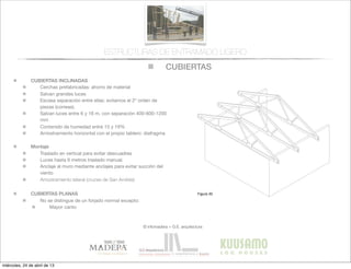 CUBIERTAS
© infomadera + G.E. arquitectura
ESTRUCTURAS DE ENTRAMADO LIGERO
CUBIERTAS INCLINADAS
Cerchas prefabricadas: ahorro de material
Salvan grandes luces
Escasa separación entre ellas: evitamos el 2º orden de
piezas (correas).
Salvan luces entre 6 y 16 m, con separación 400-600-1200
mm
Contenido de humedad entre 15 y 19%
Arriostramiento horizontal con el propio tablero: diafragma
Montaje
Traslado en vertical para evitar descuadres
Luces hasta 6 metros traslado manual.
Anclaje al muro mediante anclajes para evitar succión del
viento
Arriostramiento lateral (cruces de San Andrés)
CUBIERTAS PLANAS
No se distingue de un forjado normal excepto:
Mayor canto
Entramadoligero
Cubiertas y
tejados
Existen dos tipos básicos de cubiertas:
las planas y las inclinadas siendo las
primeras las que tienen una inclinación
menor de 1:6.
Cubiertas inclinadas
Se solucionan normalmente con cerchas
prefabricadas.
Cerchas prefabricadas___
Ofrecen muchas ventajas, tales como
la  ﬁabilidad,  la  rapidez  de  ejecución  y  la  
economía de material.
Proporcionan un entramado para el
cerramiento y una cavidad para el
aislamiento. Su ventilación es sencilla a
través  de  los  soﬁtos  de  los  aleros  y  de  
las aberturas en los muros piñones.
Generalmente salvan la luz total sin
apoyos intermedios, con la consiguiente
ﬂexibilidad  del  diseño  interior  (Figura  
30).
Cubiertas
Figura 30
miércoles, 24 de abril de 13
 