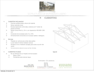 CUBIERTAS
© infomadera + G.E. arquitectura
ESTRUCTURAS DE ENTRAMADO LIGERO
CUBIERTAS INCLINADAS
Cerchas prefabricadas: ahorro de material
Salvan grandes luces
Escasa separación entre ellas: evitamos el 2º orden de
piezas (correas).
Salvan luces entre 6 y 16 m, con separación 400-600-1200
mm
Contenido de humedad entre 15 y 19%
Arriostramiento horizontal con el propio tablero: diafragma
Montaje
Traslado en vertical para evitar descuadres
Luces hasta 6 metros traslado manual.
Anclaje al muro mediante anclajes para evitar succión del
viento
Arriostramiento lateral (cruces de San Andrés)
CUBIERTAS PLANAS
No se distingue de un forjado normal excepto:
Mayor canto
Pendientes para evacuar agua
Entramadoligero
Cubiertas y
tejados
Existen dos tipos básicos de cubiertas:
las planas y las inclinadas siendo las
primeras las que tienen una inclinación
menor de 1:6.
Cubiertas inclinadas
Se solucionan normalmente con cerchas
prefabricadas.
Cerchas prefabricadas___
Ofrecen muchas ventajas, tales como
la  ﬁabilidad,  la  rapidez  de  ejecución  y  la  
economía de material.
Proporcionan un entramado para el
cerramiento y una cavidad para el
aislamiento. Su ventilación es sencilla a
través  de  los  soﬁtos  de  los  aleros  y  de  
las aberturas en los muros piñones.
Generalmente salvan la luz total sin
apoyos intermedios, con la consiguiente
ﬂexibilidad  del  diseño  interior  (Figura  
30).
Cubiertas
Figura 30
miércoles, 24 de abril de 13
 