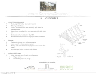 CUBIERTAS
© infomadera + G.E. arquitectura
ESTRUCTURAS DE ENTRAMADO LIGERO
CUBIERTAS INCLINADAS
Cerchas prefabricadas: ahorro de material
Salvan grandes luces
Escasa separación entre ellas: evitamos el 2º orden de
piezas (correas).
Salvan luces entre 6 y 16 m, con separación 400-600-1200
mm
Contenido de humedad entre 15 y 19%
Arriostramiento horizontal con el propio tablero: diafragma
Montaje
Traslado en vertical para evitar descuadres
Luces hasta 6 metros traslado manual.
Anclaje al muro mediante anclajes para evitar succión del
viento
Arriostramiento lateral (cruces de San Andrés)
CUBIERTAS PLANAS
No se distingue de un forjado normal excepto:
Mayor canto
Pendientes para evacuar agua
128   Casas de madera
Entramadoligero
Figura 31
- El enlace de las cerchas sobre el muro
debe solucionarse mediante anclajes,
para prevenir posibles efectos de suc-
ción del viento (Figura 32).
Algunos detalles constructivos para
cubiertas se muestran a continuación:
encuentro  de  lima  tesa  (ﬁgura  33),  en-
cuentro  de  lima  hoya  (ﬁgura  34)  y  aleros  
(ﬁgura  35).
Cubiertas planas
Este sistema es más caro y complicado
de ejecución.
miércoles, 24 de abril de 13
 
